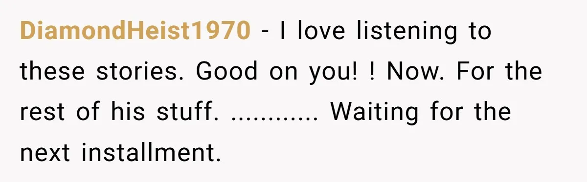 DiamondHeist1970 − I love listening to these stories. Good on you! ! Now. For the rest of his stuff. ............ Waiting for the next installment.