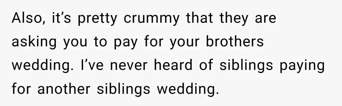 Also, it’s pretty crummy that they are asking you to pay for your brothers wedding. I’ve never heard of siblings paying for another siblings wedding.