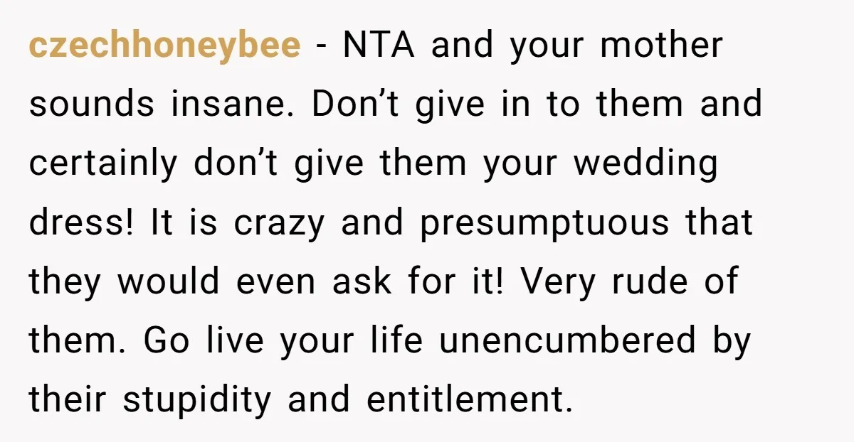 czechhoneybee − NTA and your mother sounds insane. Don’t give in to them and certainly don’t give them your wedding dress! It is crazy and presumptuous that they would even...