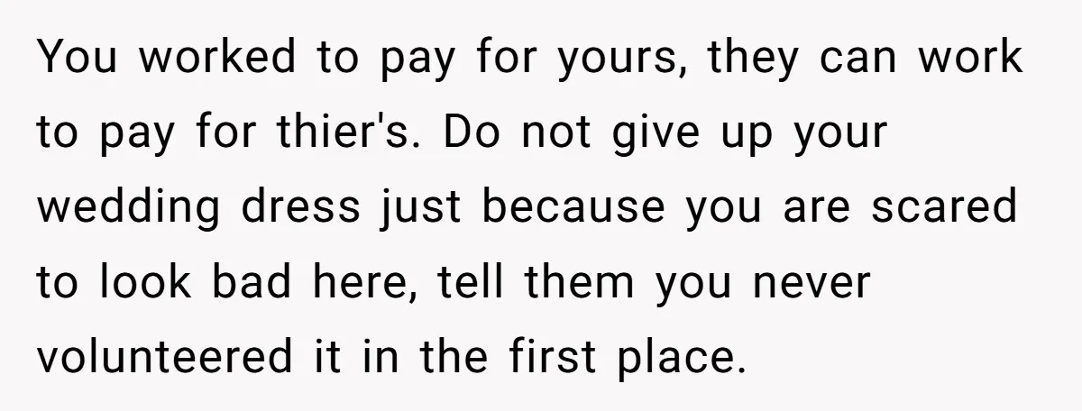 You worked to pay for yours, they can work to pay for thier's. Do not give up your wedding dress just because you are scared to look bad here, tell...