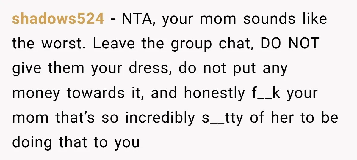 shadows524 − NTA, your mom sounds like the worst. Leave the group chat, DO NOT give them your dress, do not put any money towards it, and honestly f__k your...
