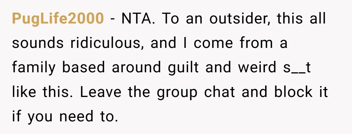 PugLife2000 − NTA. To an outsider, this all sounds ridiculous, and I come from a family based around guilt and weird s__t like this. Leave the group chat and block...