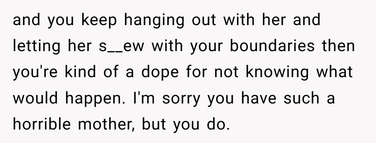 and you keep hanging out with her and letting her s__ew with your boundaries then you're kind of a dope for not knowing what would happen. I'm sorry you have...