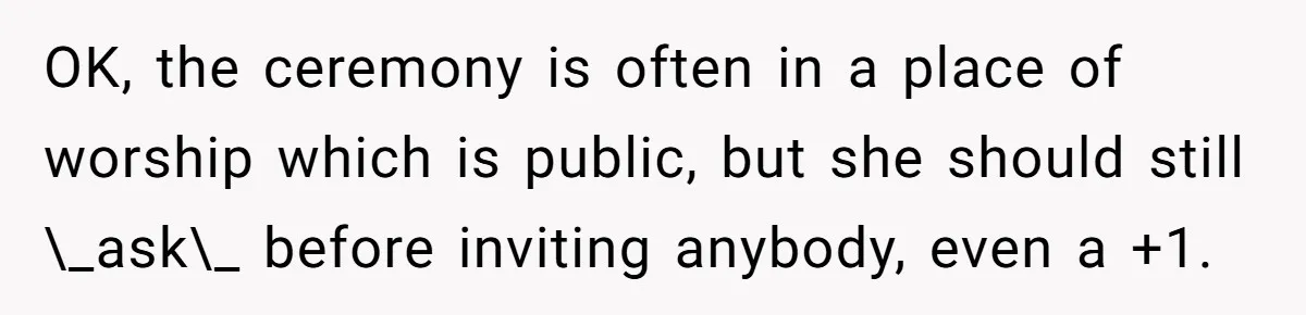 OK, the ceremony is often in a place of worship which is public, but she should still \_ask\_ before inviting anybody, even a +1.