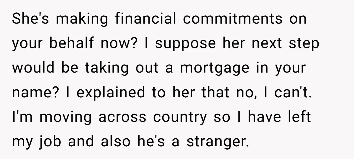 She's making financial commitments on your behalf now? I suppose her next step would be taking out a mortgage in your name? I explained to her that no, I can't....