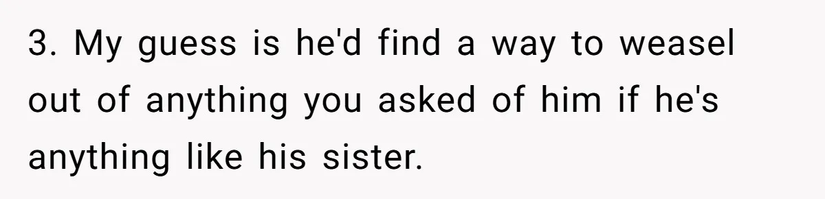 3. My guess is he'd find a way to weasel out of anything you asked of him if he's anything like his sister.