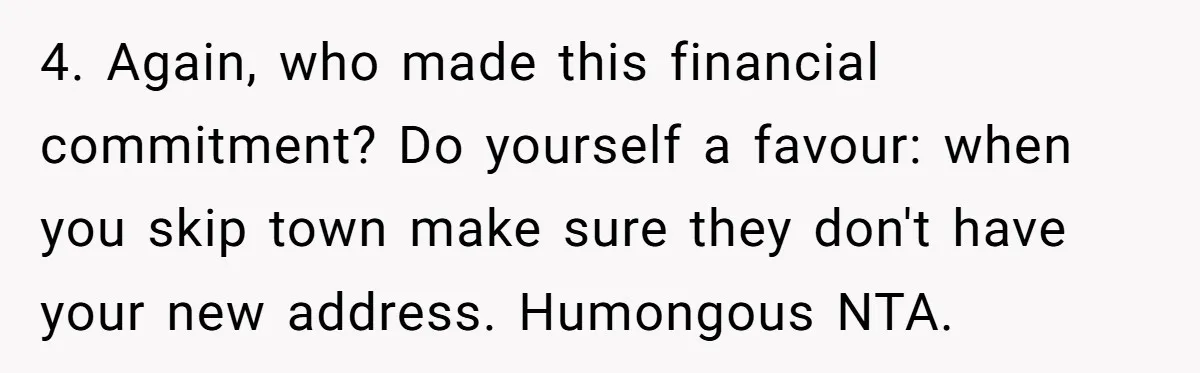 4. Again, who made this financial commitment? Do yourself a favour: when you skip town make sure they don't have your new address. Humongous NTA.