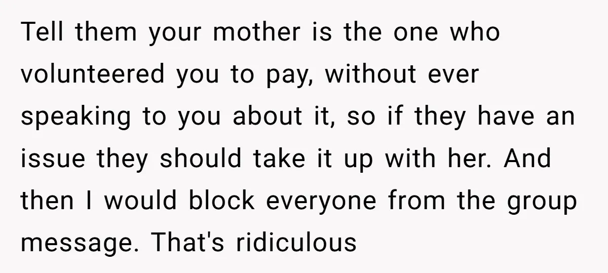 Tell them your mother is the one who volunteered you to pay, without ever speaking to you about it, so if they have an issue they should take it up...