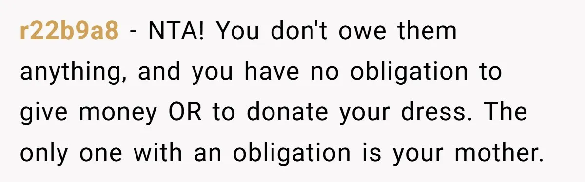 r22b9a8 − NTA! You don't owe them anything, and you have no obligation to give money OR to donate your dress. The only one with an obligation is your mother.