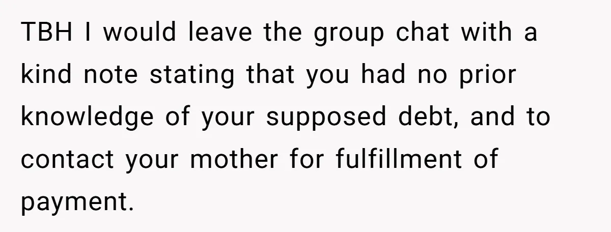 TBH I would leave the group chat with a kind note stating that you had no prior knowledge of your supposed debt, and to contact your mother for fulfillment of...
