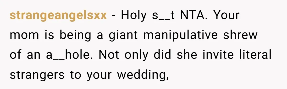 strangeangelsxx − Holy s__t NTA. Your mom is being a giant manipulative shrew of an a__hole. Not only did she invite literal strangers to your wedding,