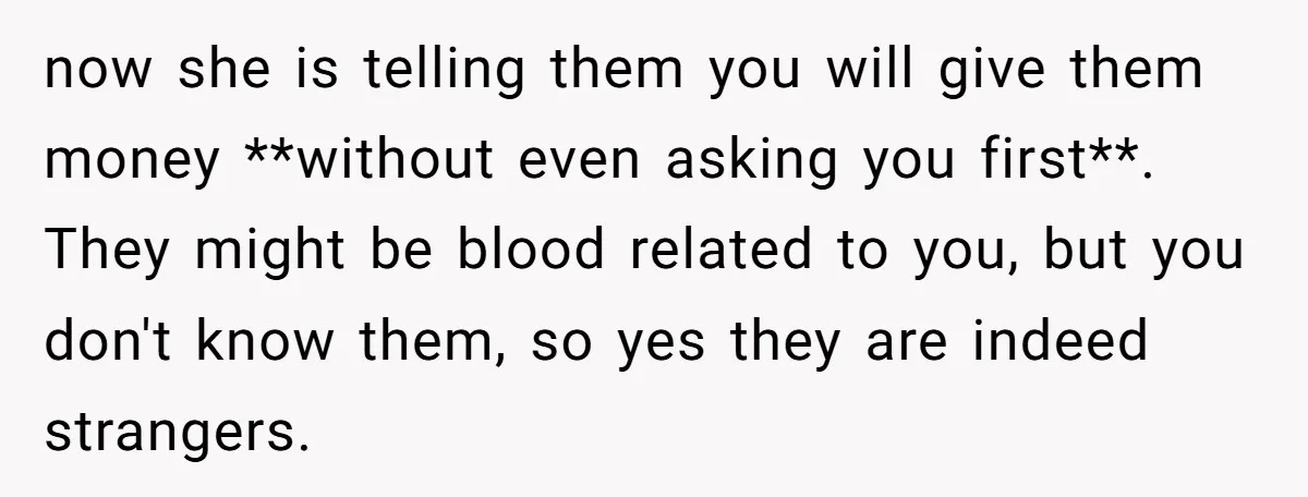 now she is telling them you will give them money **without even asking you first**. They might be blood related to you, but you don't know them, so yes they...