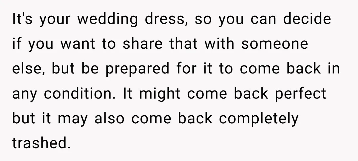 It's your wedding dress, so you can decide if you want to share that with someone else, but be prepared for it to come back in any condition. It might...