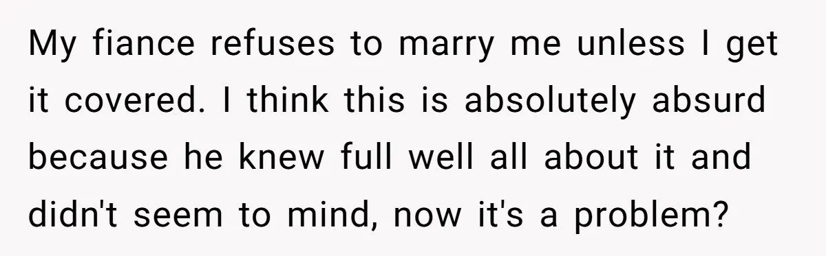 My fiance refuses to marry me unless I get it covered. I think this is absolutely absurd because he knew full well all about it and didn't seem to mind,...