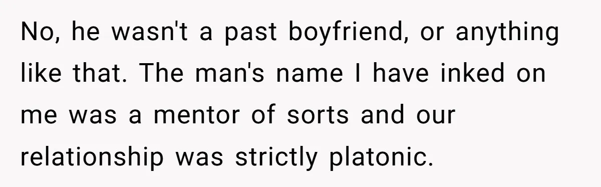 No, he wasn't a past boyfriend, or anything like that. The man's name I have inked on me was a mentor of sorts and our relationship was strictly platonic.