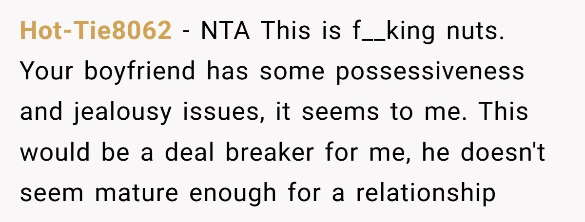 Hot-Tie8062 − NTA This is f__king nuts. Your boyfriend has some possessiveness and jealousy issues, it seems to me. This would be a deal breaker for me, he doesn't seem...