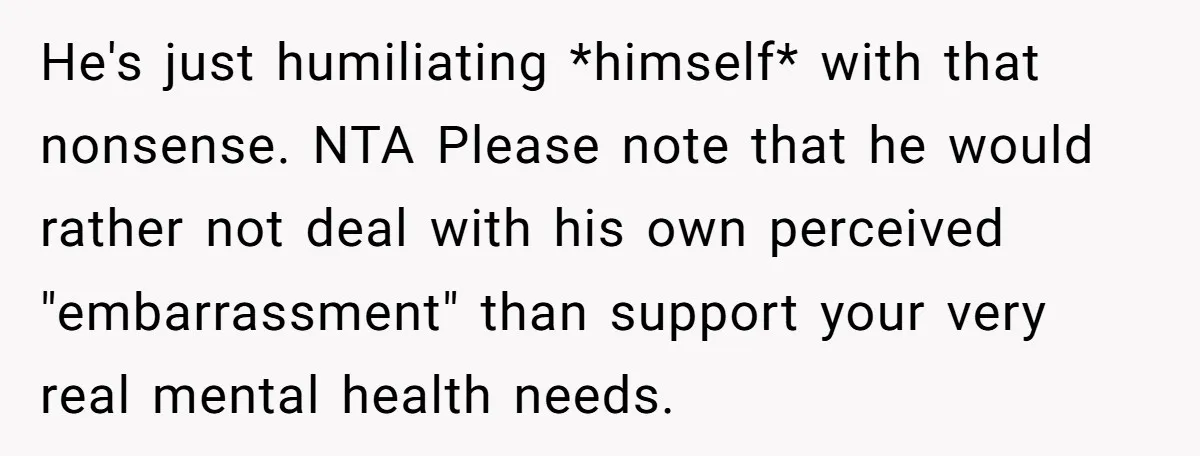 He's just humiliating *himself* with that nonsense. NTA Please note that he would rather not deal with his own perceived "embarrassment" than support your very real mental health needs.