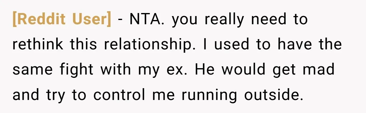 [Reddit User] − NTA. you really need to rethink this relationship. I used to have the same fight with my ex. He would get mad and try to control me...