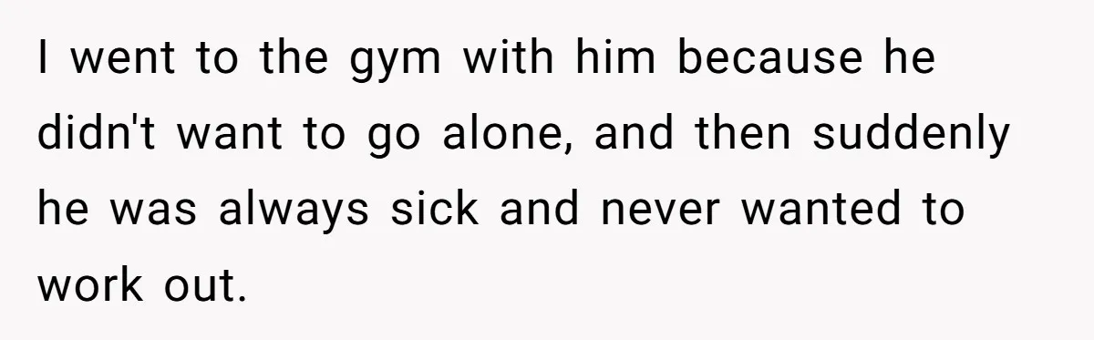 I went to the gym with him because he didn't want to go alone, and then suddenly he was always sick and never wanted to work out.