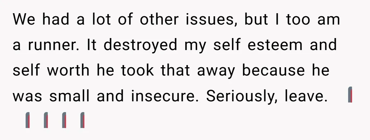 We had a lot of other issues, but I too am a runner. It destroyed my self esteem and self worth he took that away because he was small and...