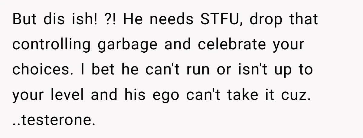 But dis ish! ?! He needs STFU, drop that controlling garbage and celebrate your choices. I bet he can't run or isn't up to your level and his ego can't...