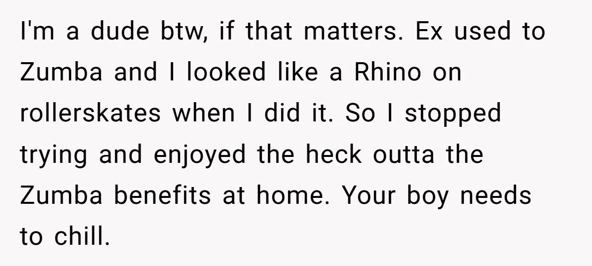 I'm a dude btw, if that matters. Ex used to Zumba and I looked like a Rhino on rollerskates when I did it. So I stopped trying and enjoyed the...