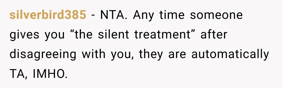 silverbird385 − NTA. Any time someone gives you “the silent treatment” after disagreeing with you, they are automatically TA, IMHO.