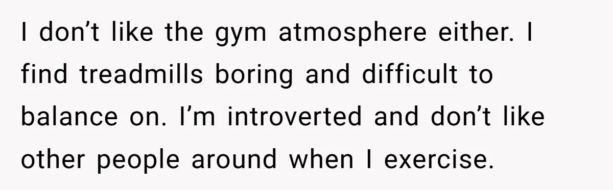 I don’t like the gym atmosphere either. I find treadmills boring and difficult to balance on. I’m introverted and don’t like other people around when I exercise.