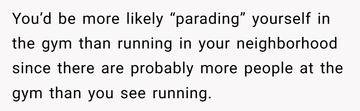 You’d be more likely “parading” yourself in the gym than running in your neighborhood since there are probably more people at the gym than you see running.