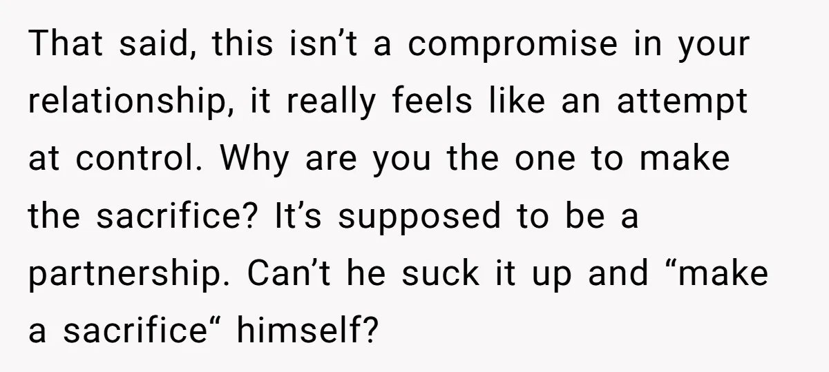 That said, this isn’t a compromise in your relationship, it really feels like an attempt at control. Why are you the one to make the sacrifice? It’s supposed to be...