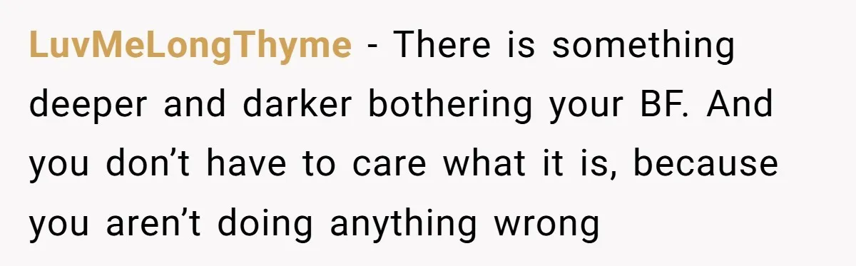 LuvMeLongThyme − There is something deeper and darker bothering your BF. And you don’t have to care what it is, because you aren’t doing anything wrong