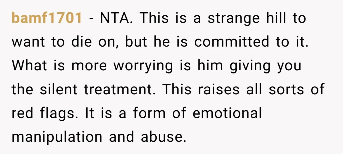 bamf1701 − NTA. This is a strange hill to want to die on, but he is committed to it. What is more worrying is him giving you the silent treatment....