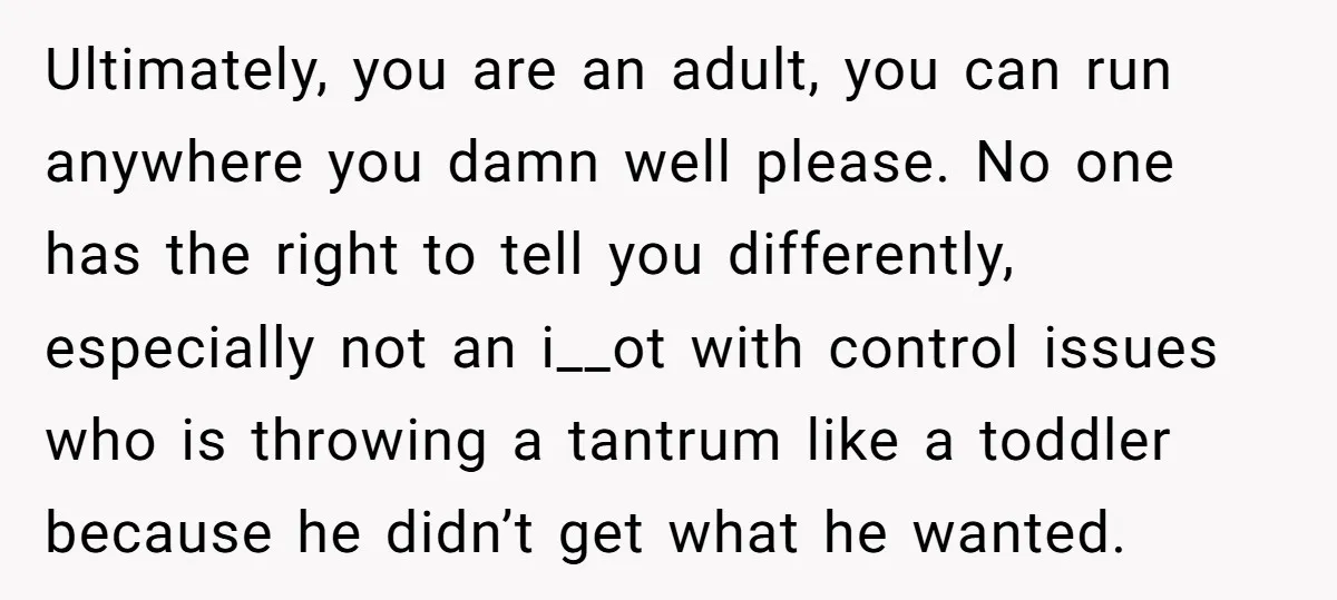 Ultimately, you are an adult, you can run anywhere you damn well please. No one has the right to tell you differently, especially not an i__ot with control issues who...