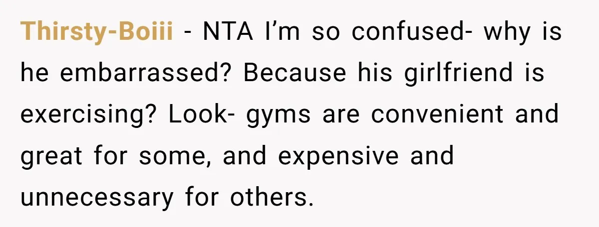 Thirsty-Boiii − NTA I’m so confused- why is he embarrassed? Because his girlfriend is exercising? Look- gyms are convenient and great for some, and expensive and unnecessary for others.