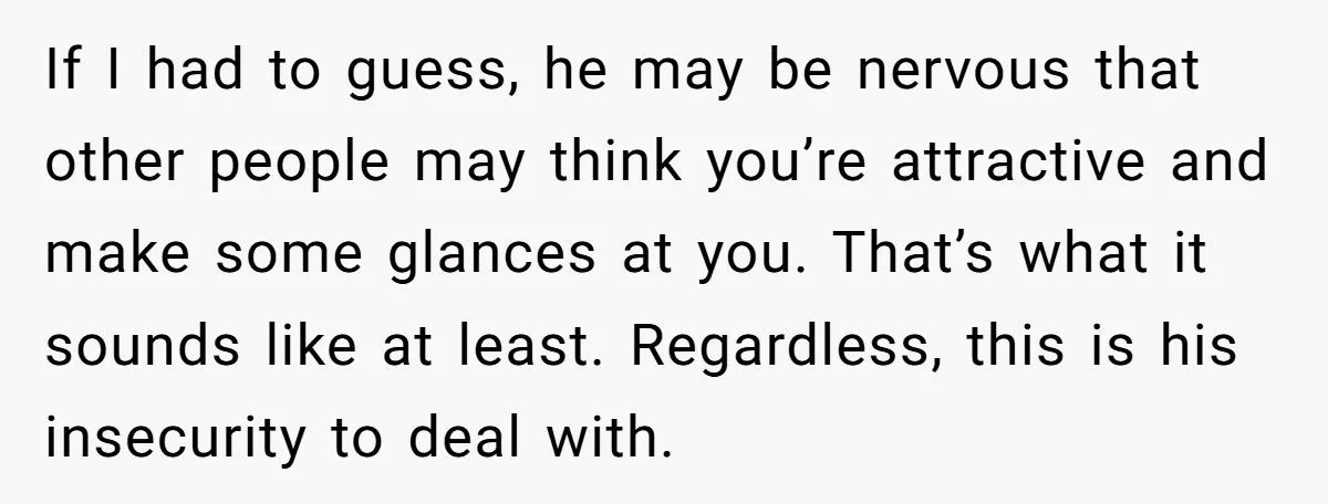 If I had to guess, he may be nervous that other people may think you’re attractive and make some glances at you. That’s what it sounds like at least. Regardless,...