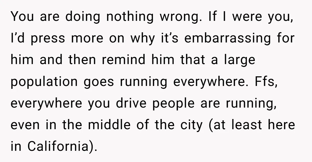 You are doing nothing wrong. If I were you, I’d press more on why it’s embarrassing for him and then remind him that a large population goes running everywhere. Ffs,...