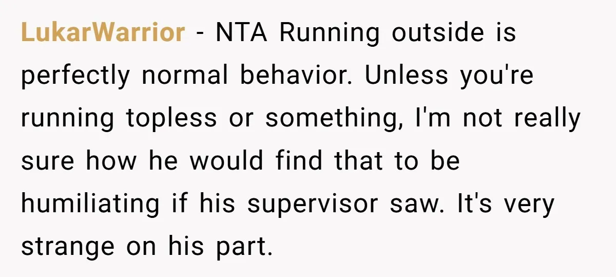 LukarWarrior − NTA Running outside is perfectly normal behavior. Unless you're running topless or something, I'm not really sure how he would find that to be humiliating if his supervisor...
