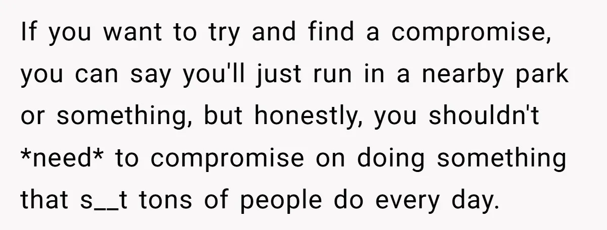 If you want to try and find a compromise, you can say you'll just run in a nearby park or something, but honestly, you shouldn't *need* to compromise on doing...