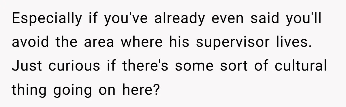 Especially if you've already even said you'll avoid the area where his supervisor lives. Just curious if there's some sort of cultural thing going on here?