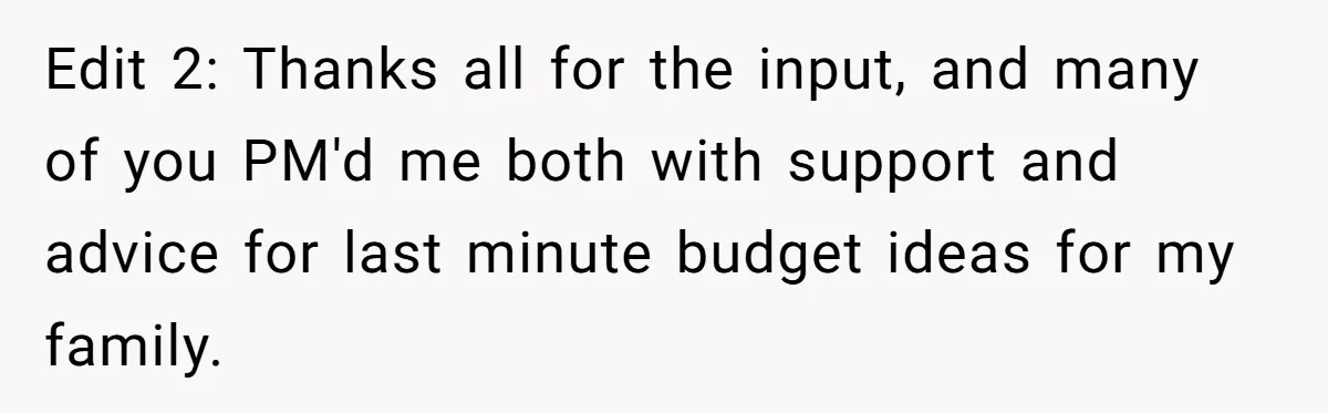 Edit 2: Thanks all for the input, and many of you PM'd me both with support and advice for last minute budget ideas for my family.