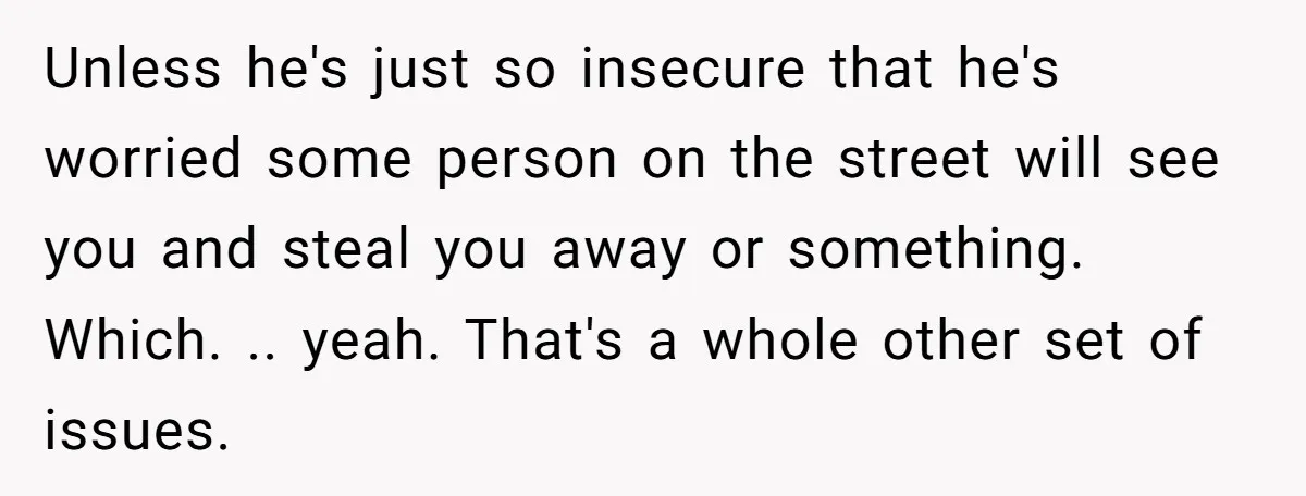 Unless he's just so insecure that he's worried some person on the street will see you and steal you away or something. Which. .. yeah. That's a whole other set...