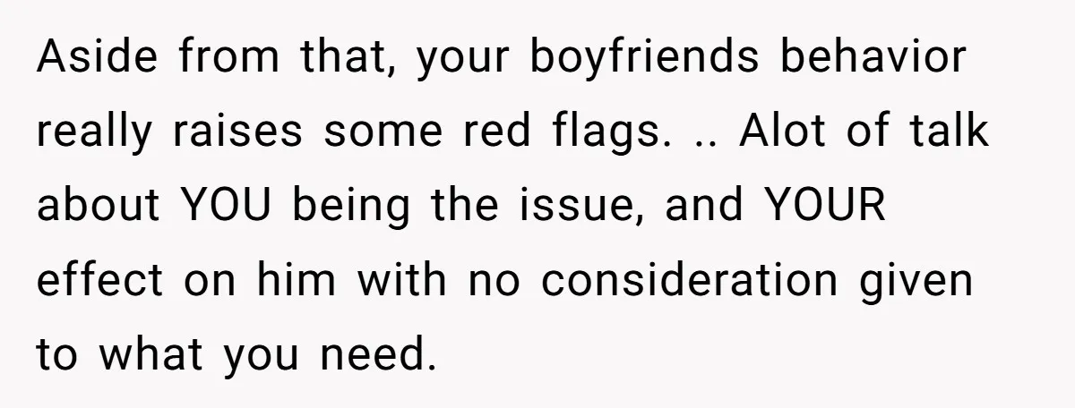 Aside from that, your boyfriends behavior really raises some red flags. .. Alot of talk about YOU being the issue, and YOUR effect on him with no consideration given to...