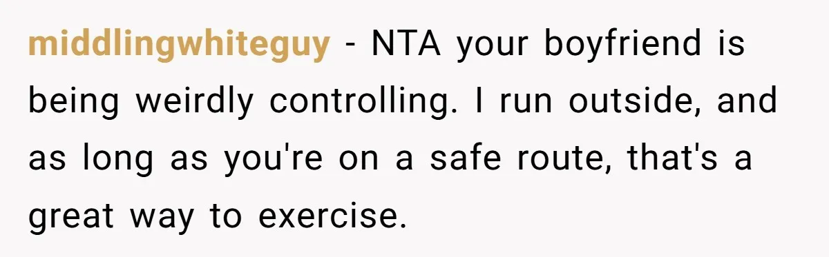 middlingwhiteguy − NTA your boyfriend is being weirdly controlling. I run outside, and as long as you're on a safe route, that's a great way to exercise.
