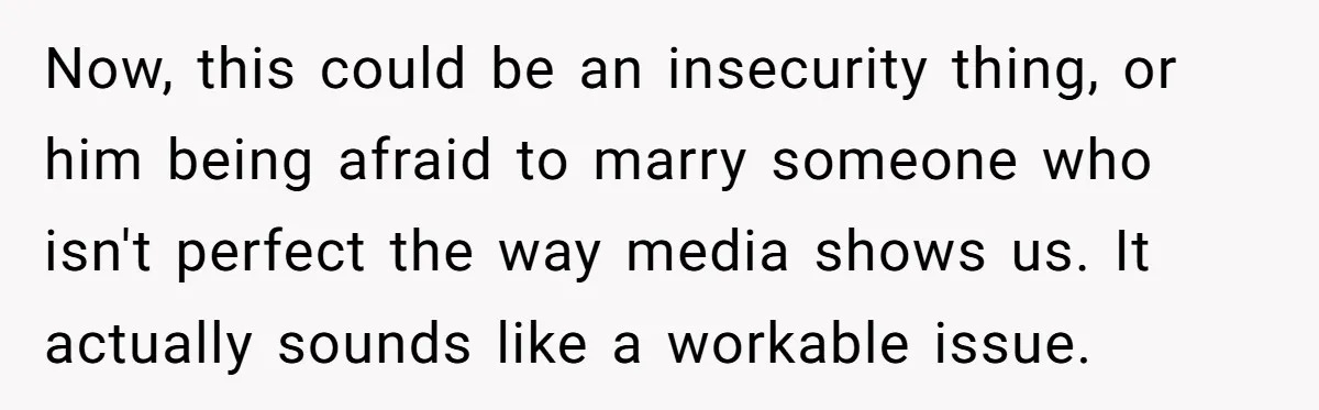Now, this could be an insecurity thing, or him being afraid to marry someone who isn't perfect the way media shows us. It actually sounds like a workable issue.