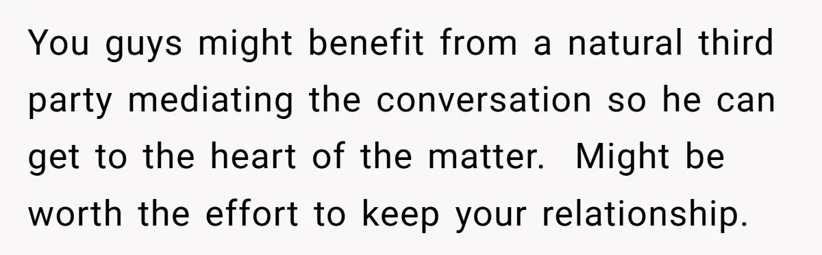 You guys might benefit from a natural third party mediating the conversation so he can get to the heart of the matter. ​ Might be worth the effort to keep...