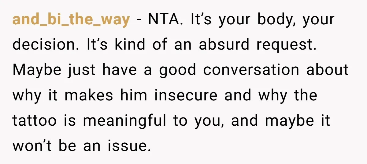and_bi_the_way − NTA. It’s your body, your decision. It’s kind of an absurd request. Maybe just have a good conversation about why it makes him insecure and why the tattoo...
