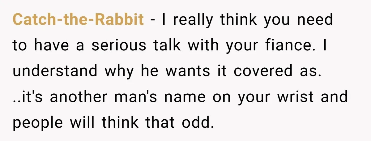 Catch-the-Rabbit − I really think you need to have a serious talk with your fiance. I understand why he wants it covered as. ..it's another man's name on your wrist...