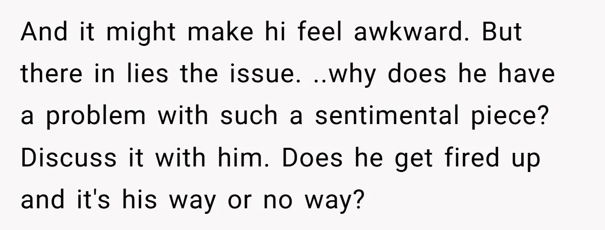 And it might make hi feel awkward. But there in lies the issue. ..why does he have a problem with such a sentimental piece? Discuss it with him. Does he...