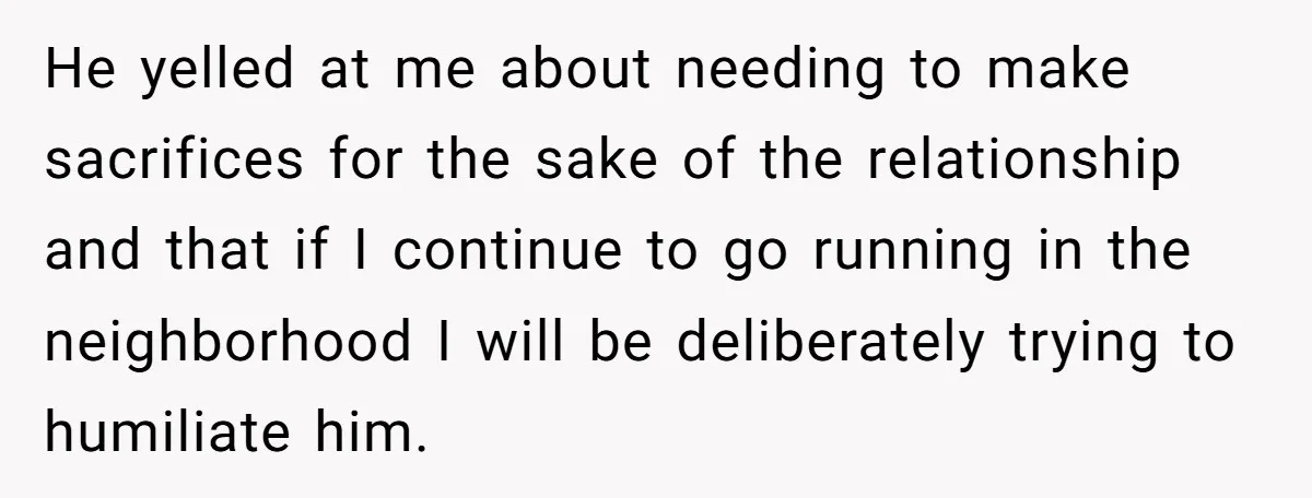 He yelled at me about needing to make sacrifices for the sake of the relationship and that if I continue to go running in the neighborhood I will be deliberately...
