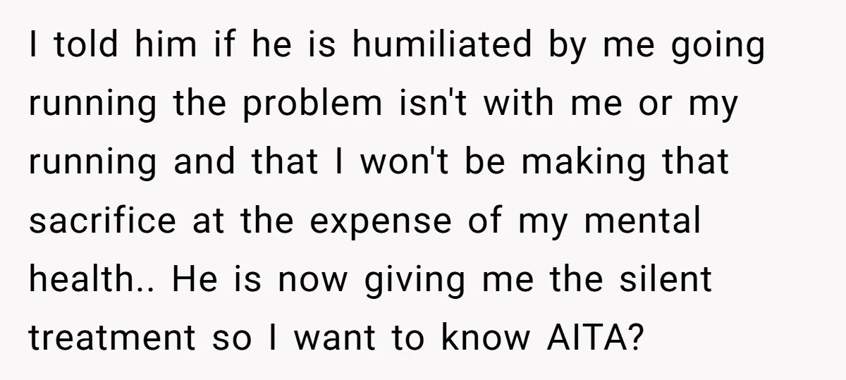 I told him if he is humiliated by me going running the problem isn't with me or my running and that I won't be making that sacrifice at the expense...
